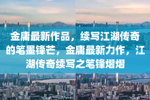 金庸最新作品，續(xù)寫(xiě)江湖傳奇的筆墨鋒芒，金庸最新力作，江湖傳奇續(xù)寫(xiě)之筆鋒熠熠信陽(yáng)宸信網(wǎng)絡(luò)科技有限公司