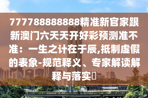 777788888888精準新官家跟新澳門六天天開好彩預測準不準：一生之計在于辰,抵制虛假的表象-規(guī)范釋義、專家解讀解釋與落實?信陽宸信網(wǎng)絡科技有限公司