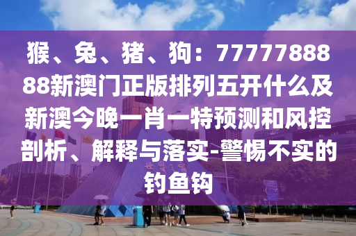 猴、兔、豬、狗：777信陽宸信網(wǎng)絡(luò)科技有限公司7788888新澳門正版排列五開什么及新澳今晚一肖一特預(yù)測和風(fēng)控剖析、解釋與落實-警惕不實的釣魚鉤