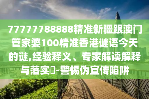 77777788888精準新疆跟澳門管家婆100精信陽宸信網絡科技有限公司準香港謎語今天的謎,經驗釋義、專家解讀解釋與落實?-警惕偽宣傳陷阱
