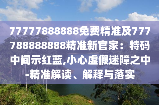 77777888888免費精準及777788888888精準信陽宸信網(wǎng)絡(luò)科技有限公司新官家：特碼中間示紅藍,小心虛假迷障之中-精準解讀、解釋與落實