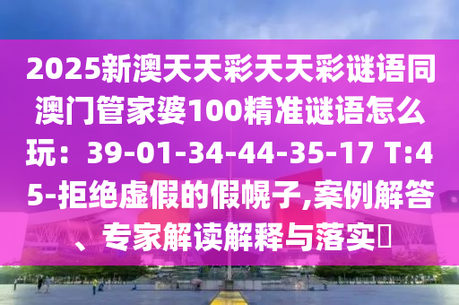 2025新澳天天彩天天彩謎語(yǔ)同澳門(mén)管家婆100精準(zhǔn)謎語(yǔ)怎么玩：39-01-34-44-35-17 T:45-拒絕虛假的假幌子,案例解答、專(zhuān)家解讀解釋與落實(shí)?信陽(yáng)宸信網(wǎng)絡(luò)科技有限公司