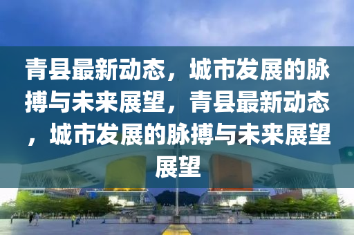 青縣最新動態(tài)，城市發(fā)展的脈搏與未來展望，青縣最新動態(tài)，城市發(fā)展的脈搏與未來展望展望信陽宸信網(wǎng)絡科技有限公司