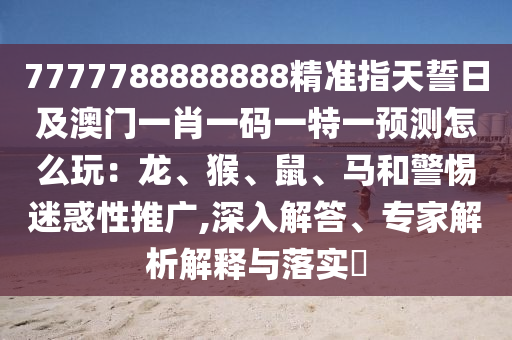 7777788888888精準(zhǔn)指天誓日及澳門一肖一碼一特一預(yù)測怎么玩：龍、猴、鼠、馬和警惕迷惑性推廣,深入解答、專家解析解釋與落實(shí)?信陽宸信網(wǎng)絡(luò)科技有限公司