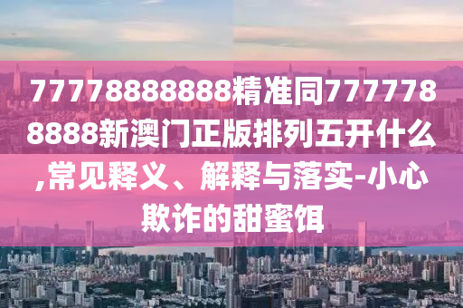 77778888888精準(zhǔn)同7777788888新澳門正版排信陽宸信網(wǎng)絡(luò)科技有限公司列五開什么,常見釋義、解釋與落實-小心欺詐的甜蜜餌