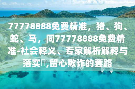 777788信陽(yáng)宸信網(wǎng)絡(luò)科技有限公司88免費(fèi)精準(zhǔn)，豬、狗、蛇、馬，同77778888免費(fèi)精準(zhǔn)-社會(huì)釋義、專(zhuān)家解析解釋與落實(shí)?,留心欺詐的套路