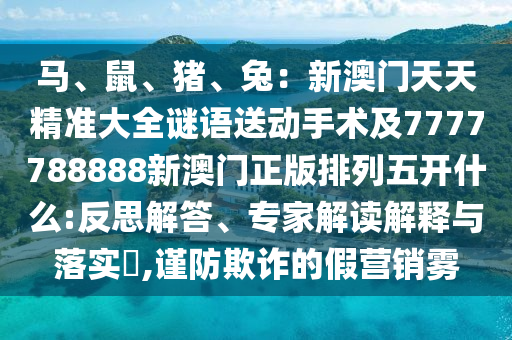 馬、鼠、豬、兔：新澳門(mén)天天精準(zhǔn)大全謎語(yǔ)送動(dòng)手術(shù)及7777788888新澳門(mén)正版排列五開(kāi)什么:反思解答、專(zhuān)家解讀解釋與落實(shí)?,謹(jǐn)防欺詐的假營(yíng)銷(xiāo)霧信陽(yáng)宸信網(wǎng)絡(luò)科技有限公司