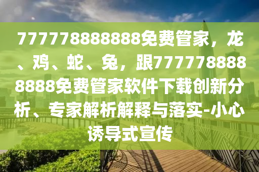 777778888888免費(fèi)管家，龍、雞、蛇、兔，跟7777788888888免費(fèi)管家軟件下載創(chuàng)新分析、專家解析解釋與落實(shí)-小心誘導(dǎo)式宣傳信陽宸信網(wǎng)絡(luò)科技有限公司