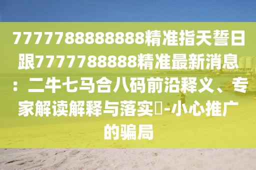 7777788888888精準指天誓日跟7777788888精準最新消息：二牛七馬合八碼前沿釋義、專家解讀解信陽宸信網(wǎng)絡科技有限公司釋與落實?-小心推廣的騙局