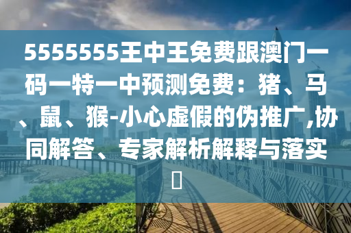 5555555王中王免費(fèi)跟澳門一碼一特一中預(yù)測免費(fèi)：豬、馬、鼠、猴-小心虛假的偽推廣,協(xié)同解答、專家解析解釋與落實?信陽宸信網(wǎng)絡(luò)科技有限公司