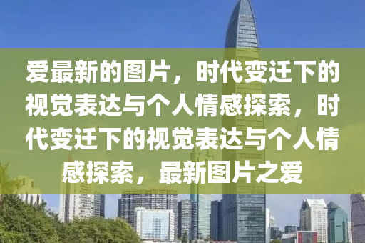 愛(ài)最新的圖片，時(shí)代變遷下的視覺(jué)表達(dá)與個(gè)人情感探索，時(shí)代變遷下的視覺(jué)表達(dá)與個(gè)人情感探索，最新圖片之愛(ài)信陽(yáng)宸信網(wǎng)絡(luò)科技有限公司