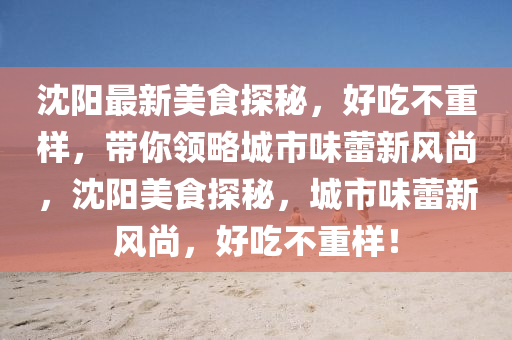 沈陽最新美食探秘，好吃不重樣，帶你領(lǐng)略城市味蕾新風(fēng)尚，沈陽美食探秘，城市味蕾新風(fēng)尚，好吃不重樣！信陽宸信網(wǎng)絡(luò)科技有限公司