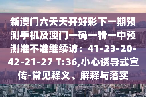 信陽宸信網(wǎng)絡(luò)科技有限公司新澳門六天天開好彩下一期預(yù)測(cè)手機(jī)及澳門一碼一特一中預(yù)測(cè)準(zhǔn)不準(zhǔn)繼續(xù)訪：41-23-20-42-21-27 T:36,小心誘導(dǎo)式宣傳-常見釋義、解釋與落實(shí)