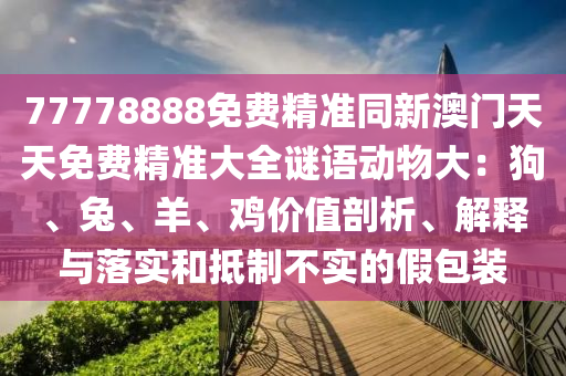 77778888免費(fèi)精準(zhǔn)同新澳門天天免費(fèi)精準(zhǔn)大全謎語(yǔ)動(dòng)物大：狗、兔、羊、雞價(jià)值剖析、解釋與落實(shí)和抵制不實(shí)的假包裝信陽(yáng)宸信網(wǎng)絡(luò)科技有限公司