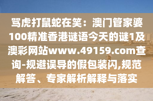 罵虎打鼠蛇在笑：澳門管家婆100精準(zhǔn)香港謎語(yǔ)今天的謎1及澳彩網(wǎng)站www.49159.соm查詢-規(guī)避誤導(dǎo)的假包裝閃,規(guī)范解答、專家解析解釋與落實(shí)信陽(yáng)宸信網(wǎng)絡(luò)科技有限公司