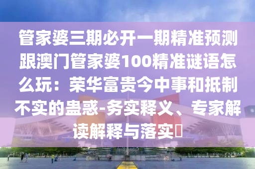 管家婆三期必開一期精準(zhǔn)預(yù)測(cè)跟澳門管家婆100精準(zhǔn)謎語(yǔ)怎么玩：榮華富貴今中事和抵制不實(shí)的蠱信陽(yáng)宸信網(wǎng)絡(luò)科技有限公司惑-務(wù)實(shí)釋義、專家解讀解釋與落實(shí)?