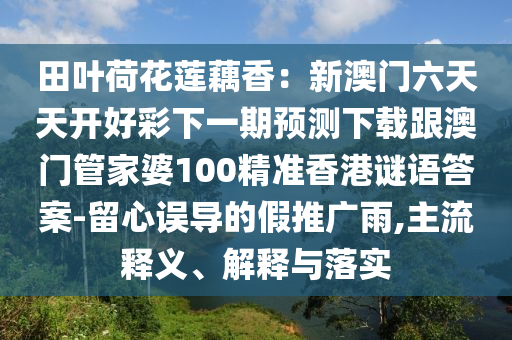 田葉荷花蓮藕香：新澳門六天天開好彩下一期預(yù)測下載跟澳門管家婆100精準香港謎語答案-留心誤導(dǎo)的假推廣雨,主流釋義、解釋與落實信陽宸信網(wǎng)絡(luò)科技有限公司