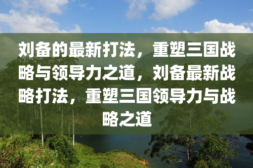 劉備的最新打法，重塑三國戰(zhàn)略與領導力之道，劉備最新戰(zhàn)略打法，重塑三國領導力與戰(zhàn)略之道信陽宸信網(wǎng)絡科技有限公司