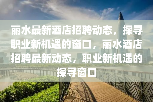 麗水最新酒店招聘動態(tài)，探尋職業(yè)新機(jī)遇的窗口，麗水酒店招聘最新動態(tài)，職業(yè)新機(jī)遇的探尋窗口信陽宸信網(wǎng)絡(luò)科技有限公司