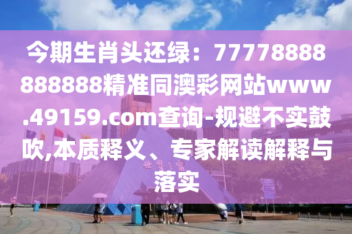 今期生肖頭還綠：77778888888888精準(zhǔn)信陽宸信網(wǎng)絡(luò)科技有限公司同澳彩網(wǎng)站www.49159.соm查詢-規(guī)避不實(shí)鼓吹,本質(zhì)釋義、專家解讀解釋與落實(shí)