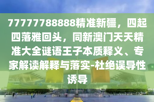 77777788888精準(zhǔn)新疆，四起四落雅回頭，同新澳門天天精準(zhǔn)大全謎語王子本質(zhì)釋義、專家解讀解釋與落實(shí)-杜絕誤導(dǎo)性誘導(dǎo)信陽宸信網(wǎng)絡(luò)科技有限公司