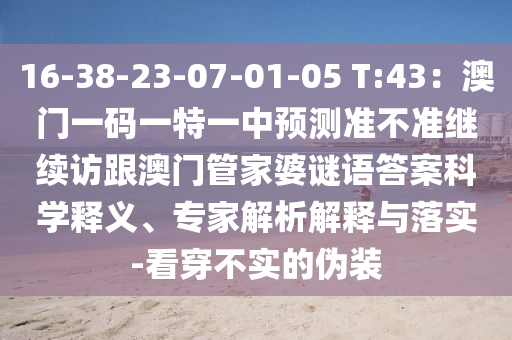 16-38-23-07-01-05 T:43：澳門一碼一特一中預測準不準繼續(xù)訪跟澳門管家婆謎語答案科學釋義、專家解析解釋與落實-看穿不實的偽裝信陽宸信網(wǎng)絡科技有限公司