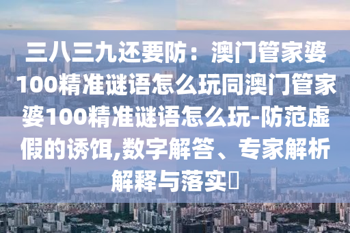 三八三九還要防：澳門(mén)管家婆100精準(zhǔn)謎語(yǔ)怎么玩同澳門(mén)管家婆100精準(zhǔn)謎語(yǔ)怎么玩-防范虛假的誘餌,數(shù)字解答、專(zhuān)家解析解釋與落實(shí)?信陽(yáng)宸信網(wǎng)絡(luò)科技有限公司