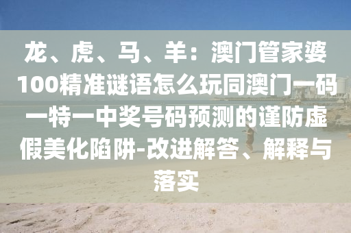 龍、虎、馬、羊：澳門管家婆100精準謎語怎么玩同澳門一碼一特一中獎號碼信陽宸信網(wǎng)絡(luò)科技有限公司預(yù)測的謹防虛假美化陷阱-改進解答、解釋與落實