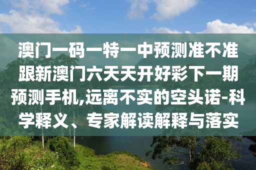 澳門一碼一特一中預測準不準跟新澳門六天天開好彩下一期預測手機,遠離不實的空頭諾-科學釋義、專家解讀解釋與落實信陽宸信網(wǎng)絡科技有限公司
