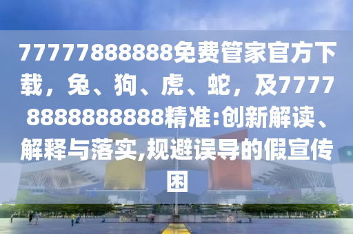 77777888888免費(fèi)管家官方下載，兔、狗、虎、蛇，及77778888888888精準(zhǔn):創(chuàng)新解讀、解釋與落實(shí),規(guī)避誤導(dǎo)的假宣傳困信陽(yáng)宸信網(wǎng)絡(luò)科技有限公司