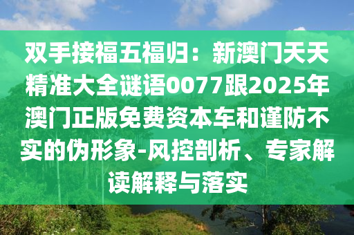 雙手接福五信陽宸信網(wǎng)絡(luò)科技有限公司福歸：新澳門天天精準(zhǔn)大全謎語0077跟2025年澳門正版免費(fèi)資本車和謹(jǐn)防不實(shí)的偽形象-風(fēng)控剖析、專家解讀解釋與落實(shí)