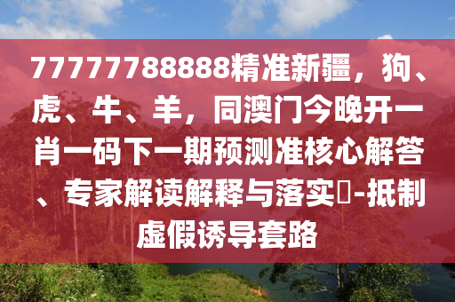 77777788888精準(zhǔn)新疆，狗、虎、牛、羊，同澳門今晚開一肖一碼下一期預(yù)測準(zhǔn)核信陽宸信網(wǎng)絡(luò)科技有限公司心解答、專家解讀解釋與落實(shí)?-抵制虛假誘導(dǎo)套路