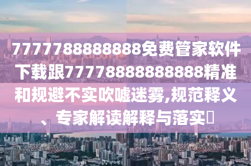 7777788888888免費管家軟件下載跟77778888888888精準和規(guī)避不實吹噓迷霧,規(guī)范釋義、專家解讀解釋與落實?信陽宸信網(wǎng)絡(luò)科技有限公司