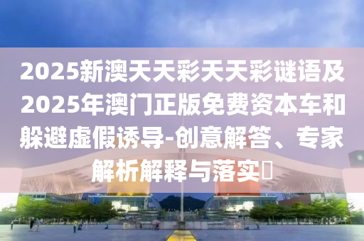2025新澳天天彩天天彩謎語及2025年澳門正版免信陽宸信網絡科技有限公司費資本車和躲避虛假誘導-創(chuàng)意解答、專家解析解釋與落實?