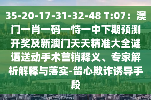 35-20-17-31-32-48 T:07：澳門一肖一碼一恃一中下期預(yù)測開獎及新澳門天天精準大全謎語送動手術(shù)營銷釋義、專家解析解釋與落實-留心欺詐誘導(dǎo)手段信陽宸信網(wǎng)絡(luò)科技有限公司