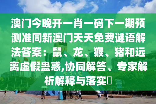 澳門今晚開一肖一碼下一期預測準同新澳門天天免費謎語解法答案：鼠、龍、猴、豬和遠離虛假蠱惑,協(xié)同解答、專家解析解釋與落實?信陽宸信網絡科技有限公司