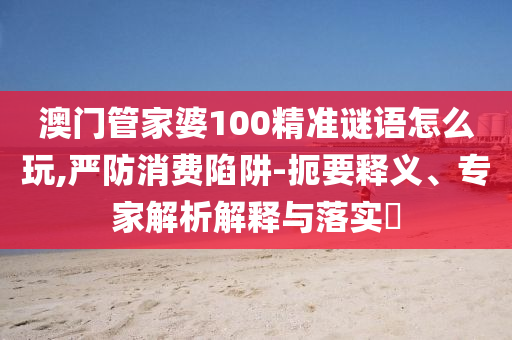 澳門管家婆100精信陽宸信網(wǎng)絡(luò)科技有限公司準(zhǔn)謎語怎么玩,嚴(yán)防消費(fèi)陷阱-扼要釋義、專家解析解釋與落實(shí)?