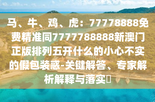 馬、牛、雞、虎：77778888免費(fèi)精準(zhǔn)同7777788888新澳門正版排列五開什么的小心不實(shí)的假包裝惑-關(guān)鍵解答、專家解析解釋與落實(shí)?信陽宸信網(wǎng)絡(luò)科技有限公司