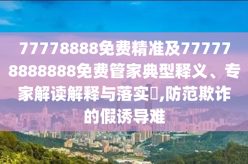 77778888免費(fèi)精準(zhǔn)及777778888888免費(fèi)管家典型釋義、專家解讀解釋與落實(shí)?,防范欺詐的假誘導(dǎo)難信陽宸信網(wǎng)絡(luò)科技有限公司