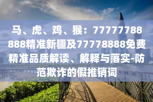 馬、虎、雞、猴：77777788888精準(zhǔn)新疆及77778888免費(fèi)精準(zhǔn)品質(zhì)解讀、解釋與落實(shí)信陽宸信網(wǎng)絡(luò)科技有限公司-防范欺詐的假推銷詞