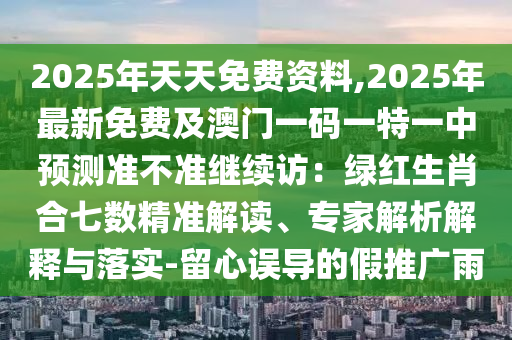 2025年天天免費資料,2025年最新免費及澳門一碼一特一中預(yù)測準(zhǔn)不準(zhǔn)繼續(xù)訪：綠紅生肖合七數(shù)精準(zhǔn)解讀、專家解析解釋與落實-留心誤導(dǎo)的假推廣雨信陽宸信網(wǎng)絡(luò)科技有限公司