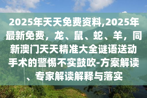 2025年天天免費資料,2025年最新免費，龍、鼠、蛇、羊，同新澳門天天精準(zhǔn)大全謎語送動手術(shù)的警惕不實鼓吹-方案解讀、專家解讀解釋與落實信陽宸信網(wǎng)絡(luò)科技有限公司