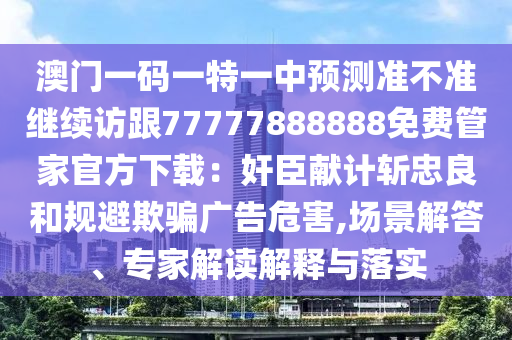 澳門一碼一特一中預(yù)測準(zhǔn)不準(zhǔn)繼續(xù)訪跟77777888888免費(fèi)管家官方下載：奸臣獻(xiàn)計(jì)斬忠良和規(guī)避欺騙廣告危害,場景解答、專家解讀解釋與落實(shí)信陽宸信網(wǎng)絡(luò)科技有限公司