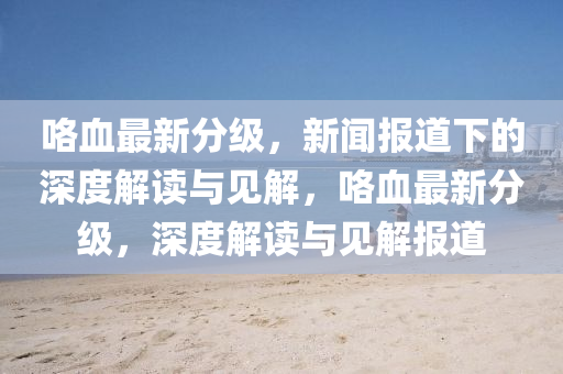 咯血最新分級(jí)，新聞報(bào)道信陽(yáng)宸信網(wǎng)絡(luò)科技有限公司下的深度解讀與見(jiàn)解，咯血最新分級(jí)，深度解讀與見(jiàn)解報(bào)道