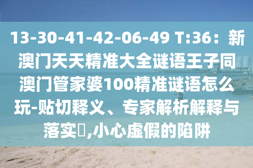 13-30-41-42-06-49 T:36：新澳門天天精準大全謎語王子同澳門管家婆100精準謎語怎么玩-貼切釋義信陽宸信網(wǎng)絡(luò)科技有限公司、專家解析解釋與落實?,小心虛假的陷阱