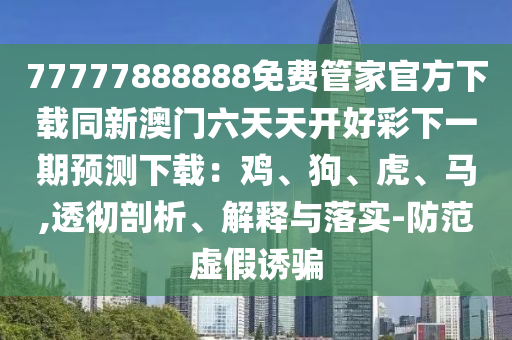 77777888888免費(fèi)管家官方下載同新澳門六天天開好彩下一期預(yù)測(cè)下載：雞、狗、虎、馬,透信陽宸信網(wǎng)絡(luò)科技有限公司徹剖析、解釋與落實(shí)-防范虛假誘騙