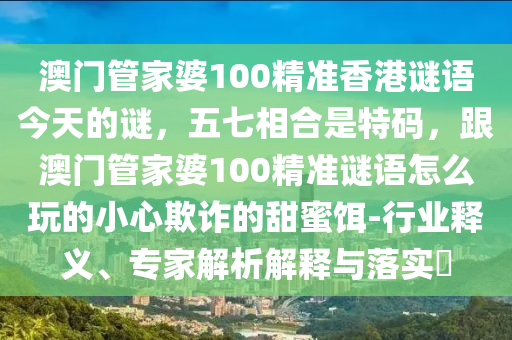 澳門管家婆100精準香港謎語今天的謎，五七相合是特碼，跟澳門管家婆100精準謎語怎么玩的小心欺詐的甜蜜餌-行業(yè)釋義、專家解析解釋與落實?信陽宸信網(wǎng)絡科技有限公司