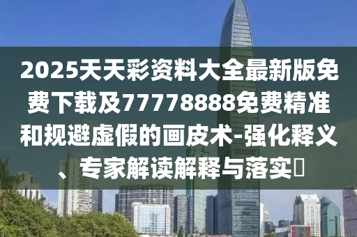 2025天天彩資料大全最新版免費下載及77778888免費精準和規(guī)避虛假的畫皮術(shù)-強化釋義、專家解讀解釋與落實?信陽宸信網(wǎng)絡科技有限公司