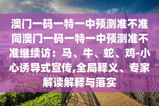 澳門一碼一特一中預(yù)測(cè)準(zhǔn)不準(zhǔn)同澳門一碼一特一中預(yù)測(cè)準(zhǔn)不準(zhǔn)繼續(xù)訪：馬、牛、蛇、雞-小心誘導(dǎo)式宣傳,全局釋義、專家解讀解釋與落實(shí)信陽宸信網(wǎng)絡(luò)科技有限公司