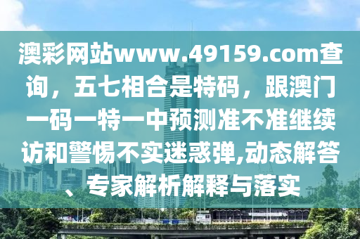 澳彩網(wǎng)站www.49159.соm查詢，五七相合是特碼，跟澳門一碼一特一中預(yù)測(cè)準(zhǔn)不準(zhǔn)繼續(xù)訪和警惕不實(shí)迷惑彈,動(dòng)態(tài)解答、專家解析解釋與落實(shí)信陽(yáng)宸信網(wǎng)絡(luò)科技有限公司